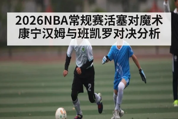 2026NBA常规赛活塞对魔术 康宁汉姆与班凯罗对决分析