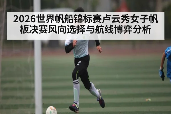 2026世界帆船锦标赛卢云秀女子帆板决赛风向选择与航线博弈分析