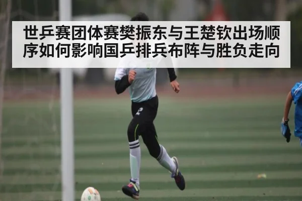 世乒赛团体赛樊振东与王楚钦出场顺序如何影响国乒排兵布阵与胜负走向